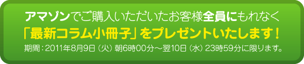 アマゾンでご購入いただいたお客様全員にもれなく「最新コラム小冊子」をプレゼントいたします。期間：2011年8月9日（火）朝6時00分～翌10日（水）23時59分に限ります。