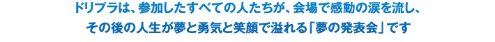 ドリプラは、参加したすべての人たちが、会場で感動の涙を流し、その後の人生が夢と勇気と笑顔で溢れる「夢の発表会」です